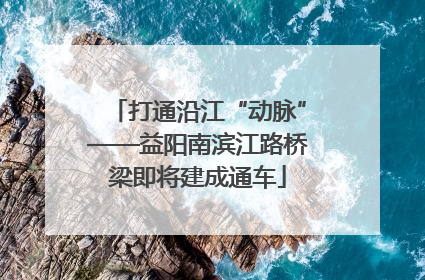 打通沿江“动脉”——益阳南滨江路桥梁即将建成通车
