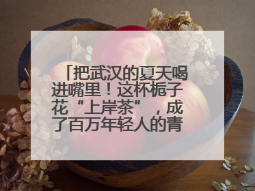 把武汉的夏天喝进嘴里！这杯栀子花“上岸茶”，成了百万年轻人的青春暗号