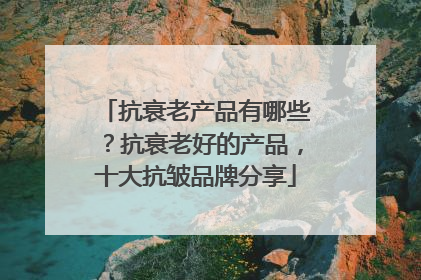 抗衰老产品有哪些？抗衰老好的产品，十大抗皱品牌分享