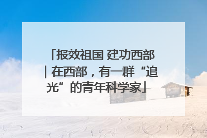 报效祖国 建功西部｜在西部，有一群“追光”的青年科学家