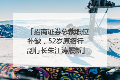 招商证券总裁职位补缺，52岁原招行副行长朱江涛履新