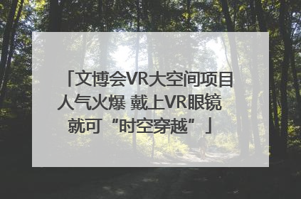 文博会VR大空间项目人气火爆 戴上VR眼镜就可“时空穿越”