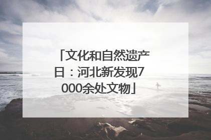 文化和自然遗产日：河北新发现7000余处文物