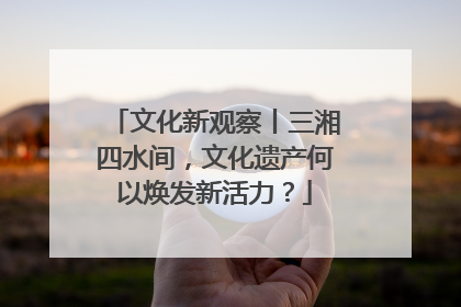 文化新观察丨三湘四水间，文化遗产何以焕发新活力？