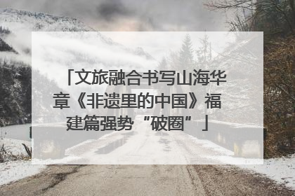 文旅融合书写山海华章《非遗里的中国》福建篇强势“破圈”