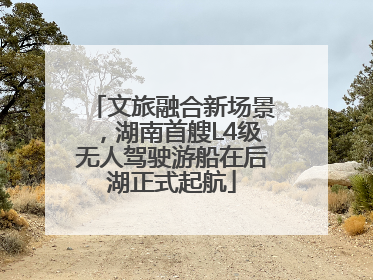 文旅融合新场景，湖南首艘L4级无人驾驶游船在后湖正式起航