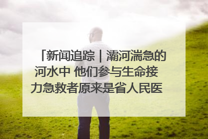 新闻追踪｜灞河湍急的河水中 他们参与生命接力急救者原来是省人民医院00后男护士