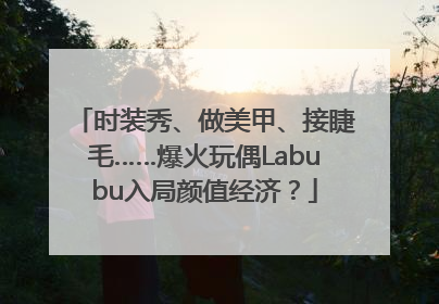 时装秀、做美甲、接睫毛……爆火玩偶Labubu入局颜值经济？