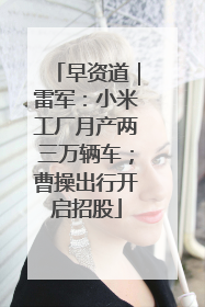 早资道｜雷军：小米工厂月产两三万辆车；曹操出行开启招股