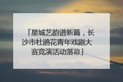 星城艺韵谱新篇，长沙市杜鹃花青年戏剧大赛竞演活动落幕