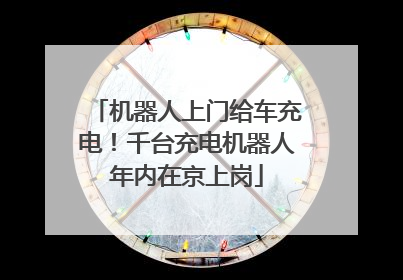 机器人上门给车充电！千台充电机器人年内在京上岗