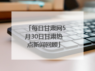 每日甘肃网5月30日甘肃热点新闻回顾