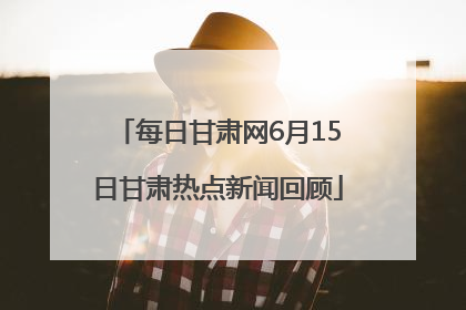 每日甘肃网6月15日甘肃热点新闻回顾