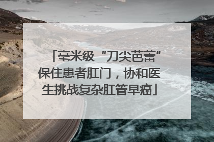 毫米级“刀尖芭蕾”保住患者肛门，协和医生挑战复杂肛管早癌