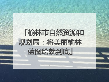 榆林市自然资源和规划局：将美丽榆林蓝图绘就到底