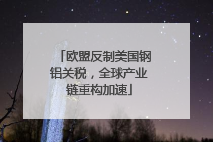 欧盟反制美国钢铝关税，全球产业链重构加速