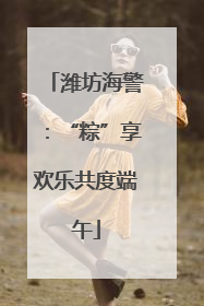 潍坊海警：“粽”享欢乐共度端午