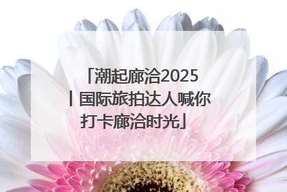 潮起廊洽2025丨国际旅拍达人喊你打卡廊洽时光
