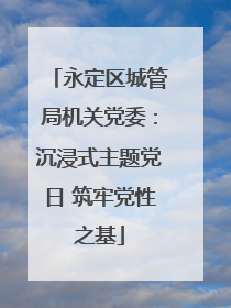 永定区城管局机关党委：沉浸式主题党日 筑牢党性之基