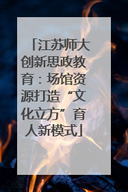 江苏师大创新思政教育：场馆资源打造“文化立方”育人新模式