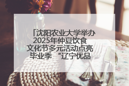 沈阳农业大学举办2025年仲夏饮食文化节多元活动点亮毕业季 “辽宁优品”进校园首站启动