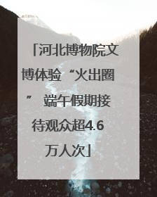 河北博物院文博体验“火出圈” 端午假期接待观众超4.6万人次