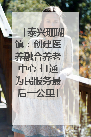 泰兴珊瑚镇：创建医养融合养老中心 打通为民服务最后一公里