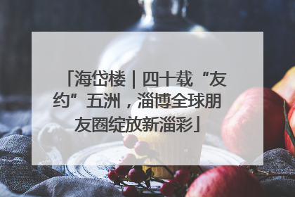 海岱楼｜四十载“友约”五洲，淄博全球朋友圈绽放新淄彩