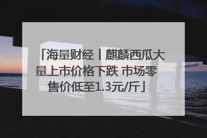 海量财经丨麒麟西瓜大量上市价格下跌 市场零售价低至1.3元/斤
