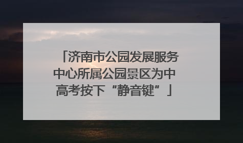 济南市公园发展服务中心所属公园景区为中高考按下“静音键”