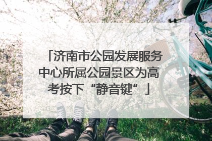 济南市公园发展服务中心所属公园景区为高考按下“静音键”