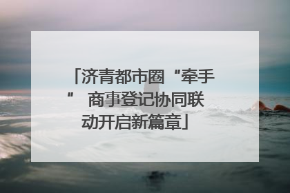 济青都市圈“牵手” 商事登记协同联动开启新篇章