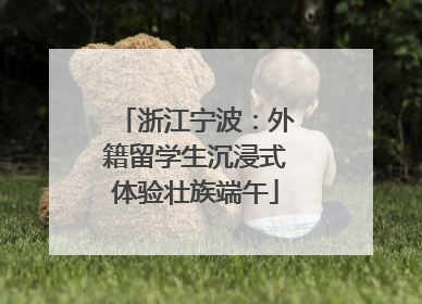 浙江宁波：外籍留学生沉浸式体验壮族端午