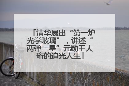 清华展出“第一炉光学玻璃”，讲述“两弹一星”元勋王大珩的追光人生