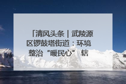 清风头条｜武陵源区锣鼓塔街道：环境整治“暖民心” 辖区面貌“靓”起来