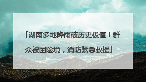 湖南多地降雨破历史极值！群众被困险境，消防紧急救援