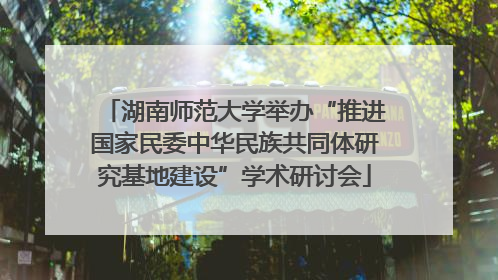 湖南师范大学举办“推进国家民委中华民族共同体研究基地建设”学术研讨会