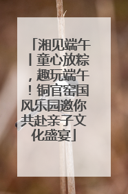湘见端午丨童心放粽，趣玩端午！铜官窑国风乐园邀你共赴亲子文化盛宴