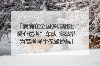 滴滴在全国多城组建“爱心送考”车队 多举措为高考考生保驾护航