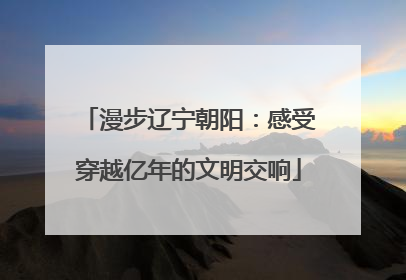 漫步辽宁朝阳：感受穿越亿年的文明交响