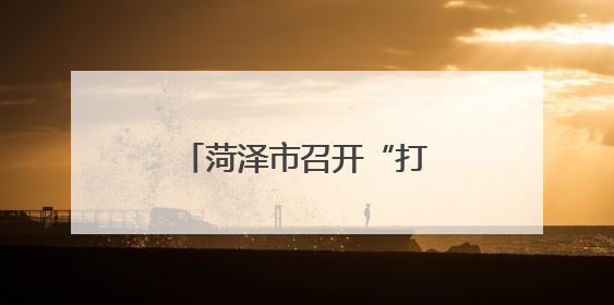 菏泽市召开“打非治违”专项行动方案解读会议