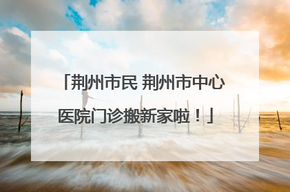 荆州市民 荆州市中心医院门诊搬新家啦！