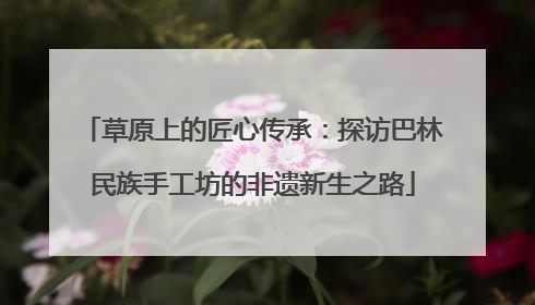 草原上的匠心传承：探访巴林民族手工坊的非遗新生之路
