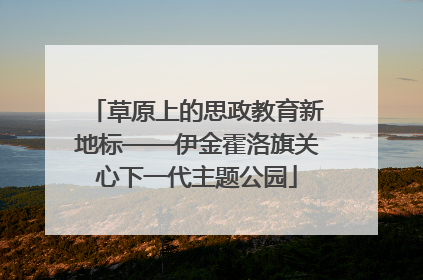 草原上的思政教育新地标——伊金霍洛旗关心下一代主题公园