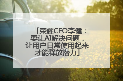 荣耀CEO李健：要让AI解决问题，让用户日常使用起来才能释放潜力