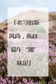 老习俗新风尚，燕赵端午“潮”味足