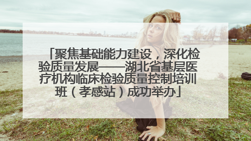 聚焦基础能力建设，深化检验质量发展——湖北省基层医疗机构临床检验质量控制培训班（孝感站）成功举办