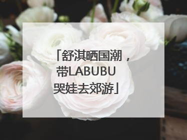 舒淇晒国潮，带LABUBU哭娃去郊游