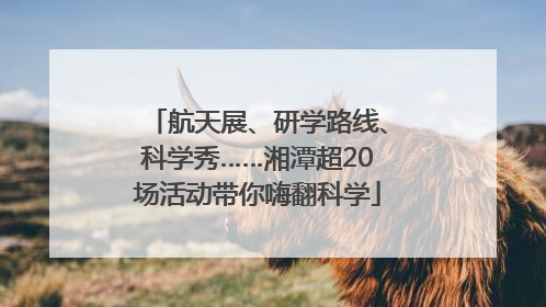 航天展、研学路线、科学秀……湘潭超20场活动带你嗨翻科学