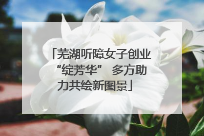 芜湖听障女子创业“绽芳华” 多方助力共绘新图景